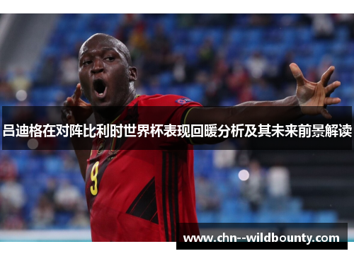 吕迪格在对阵比利时世界杯表现回暖分析及其未来前景解读