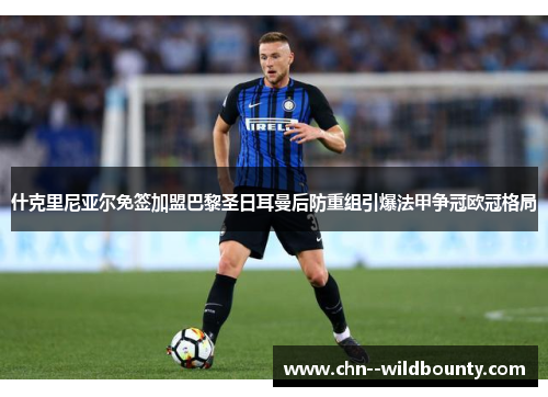 什克里尼亚尔免签加盟巴黎圣日耳曼后防重组引爆法甲争冠欧冠格局 什克里尼亚尔免签加盟巴黎圣日耳曼后防重组引爆法甲争冠欧冠格局